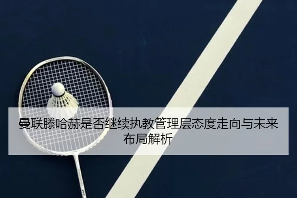 曼联滕哈赫是否继续执教管理层态度走向与未来布局解析