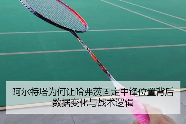 阿尔特塔为何让哈弗茨固定中锋位置背后数据变化与战术逻辑