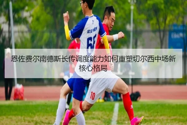 恩佐费尔南德斯长传调度能力如何重塑切尔西中场新核心格局