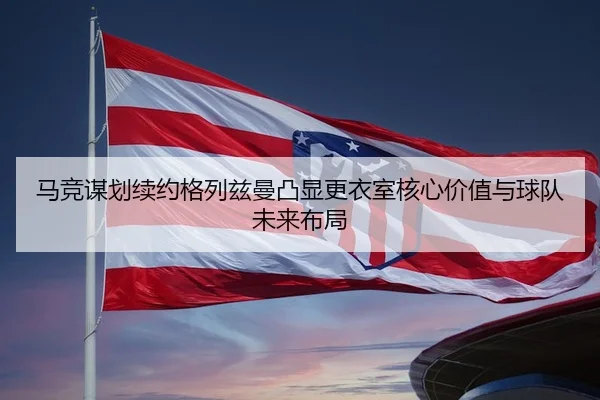 马竞谋划续约格列兹曼凸显更衣室核心价值与球队未来布局