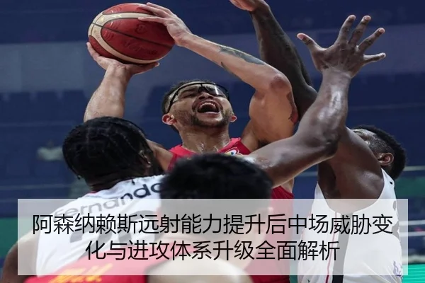 阿森纳赖斯远射能力提升后中场威胁变化与进攻体系升级全面解析